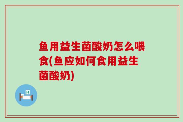 鱼用益生菌酸奶怎么喂食(鱼应如何食用益生菌酸奶)