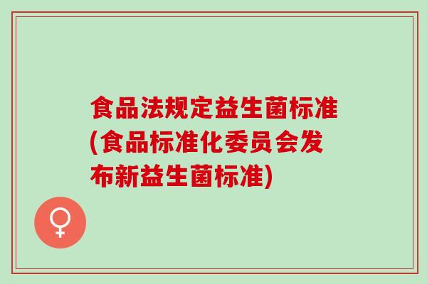 食品法规定益生菌标准(食品标准化委员会发布新益生菌标准)