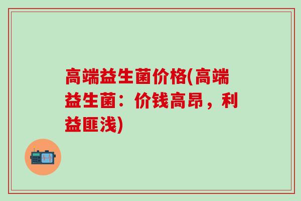 高端益生菌价格(高端益生菌：价钱高昂，利益匪浅)
