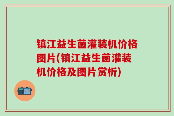 镇江益生菌灌装机价格图片(镇江益生菌灌装机价格及图片赏析)