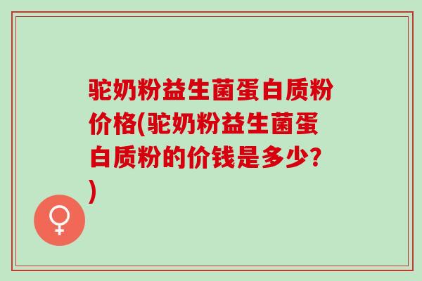 驼奶粉益生菌蛋白质粉价格(驼奶粉益生菌蛋白质粉的价钱是多少？)