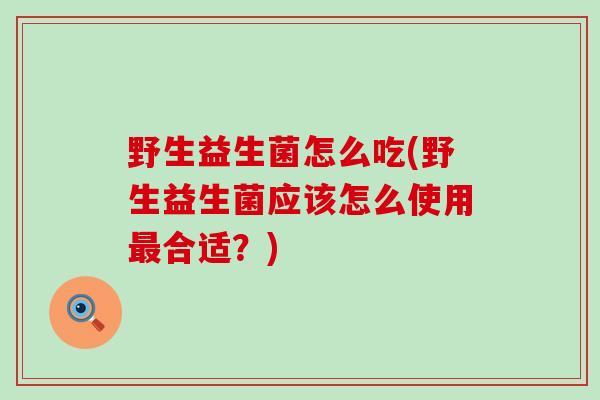 野生益生菌怎么吃(野生益生菌应该怎么使用合适？)