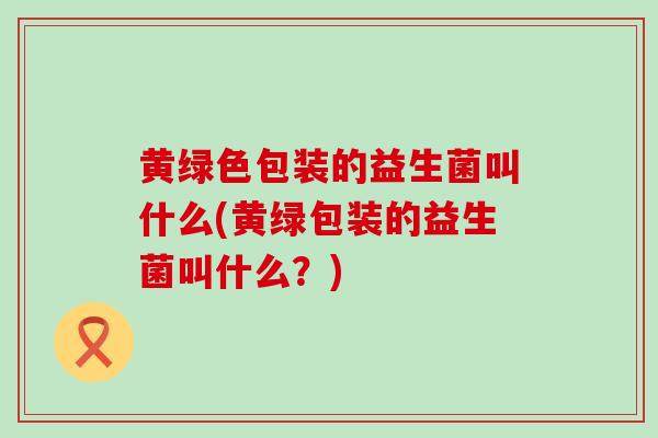 黄绿色包装的益生菌叫什么(黄绿包装的益生菌叫什么？)
