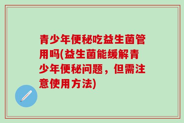 青少年吃益生菌管用吗(益生菌能缓解青少年问题，但需注意使用方法)