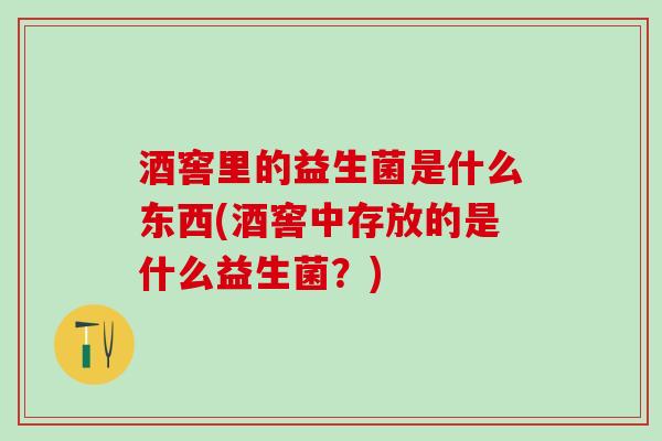 酒窖里的益生菌是什么东西(酒窖中存放的是什么益生菌？)
