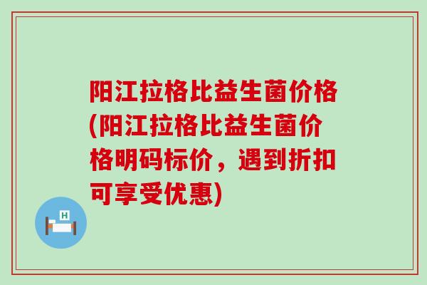 阳江拉格比益生菌价格(阳江拉格比益生菌价格明码标价，遇到折扣可享受优惠)