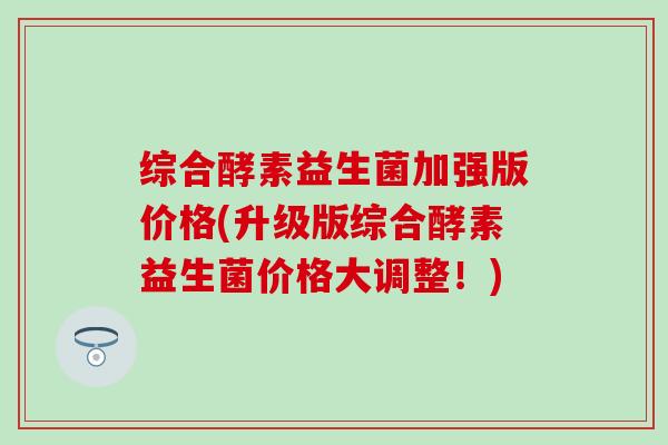 综合酵素益生菌加强版价格(升级版综合酵素益生菌价格大调整！)