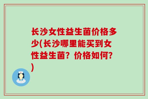 长沙女性益生菌价格多少(长沙哪里能买到女性益生菌？价格如何？)