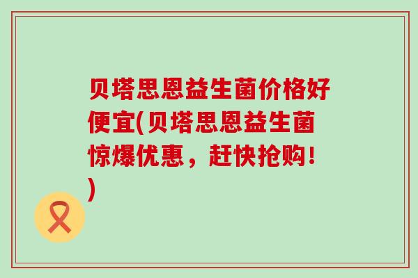贝塔思恩益生菌价格好便宜(贝塔思恩益生菌惊爆优惠，赶快抢购！)