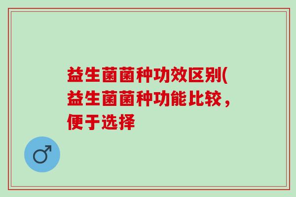 益生菌菌种功效区别(益生菌菌种功能比较，便于选择