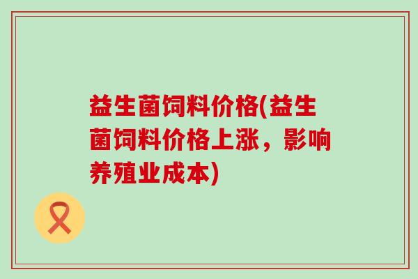 益生菌饲料价格(益生菌饲料价格上涨，影响养殖业成本)