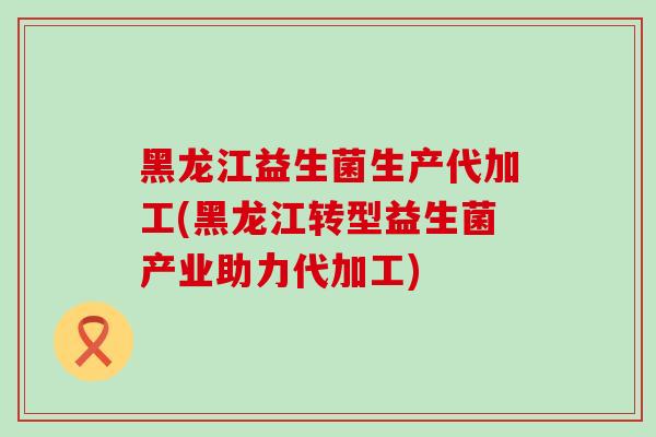 黑龙江益生菌生产代加工(黑龙江转型益生菌产业助力代加工)
