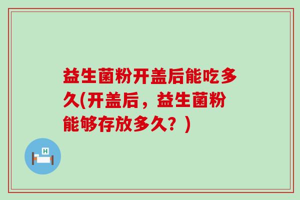 益生菌粉开盖后能吃多久(开盖后，益生菌粉能够存放多久？)