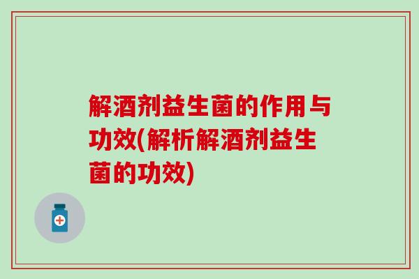 解酒剂益生菌的作用与功效(解析解酒剂益生菌的功效)