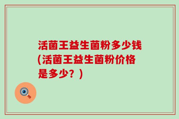 活菌王益生菌粉多少钱(活菌王益生菌粉价格是多少？)