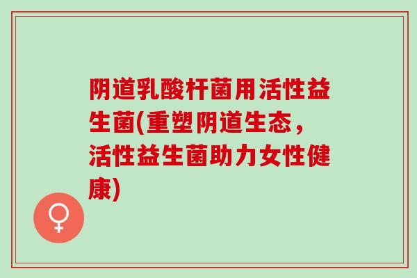 乳酸杆菌用活性益生菌(重塑生态，活性益生菌助力女性健康)