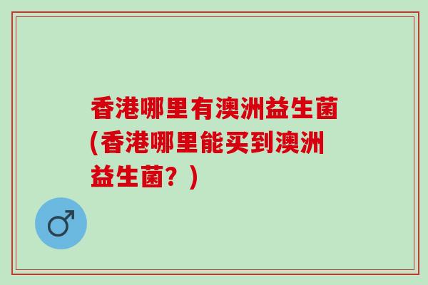 香港哪里有澳洲益生菌(香港哪里能买到澳洲益生菌？)