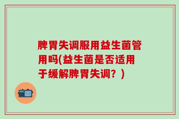 脾胃失调服用益生菌管用吗(益生菌是否适用于缓解脾胃失调？)