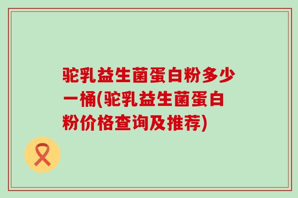 驼乳益生菌蛋白粉多少一桶(驼乳益生菌蛋白粉价格查询及推荐)