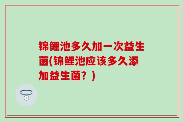 锦鲤池多久加一次益生菌(锦鲤池应该多久添加益生菌？)