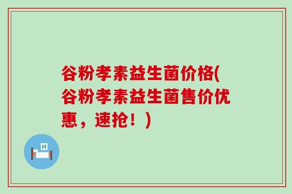 谷粉孝素益生菌价格(谷粉孝素益生菌售价优惠，速抢！)
