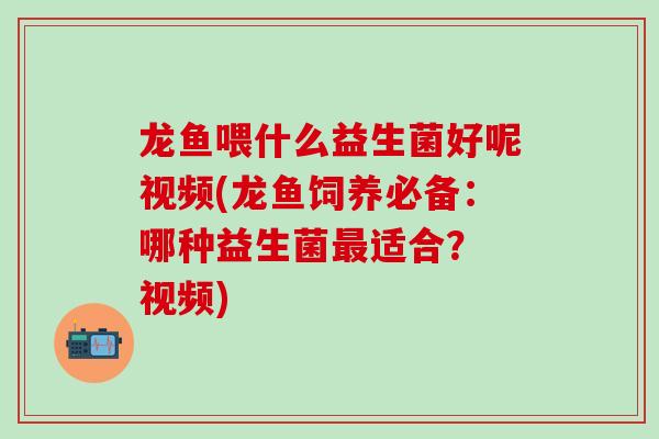 龙鱼喂什么益生菌好呢视频(龙鱼饲养必备：哪种益生菌适合？ 视频)