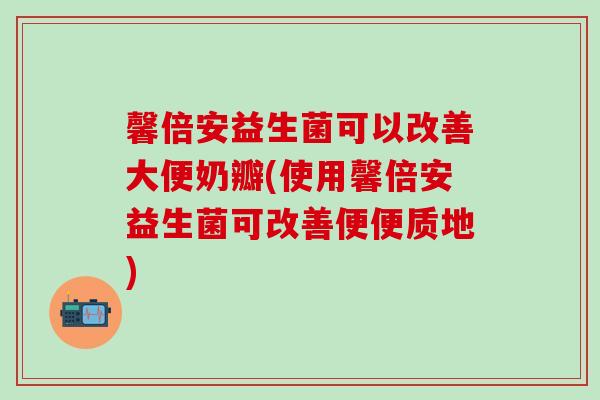 馨倍安益生菌可以改善大便奶瓣(使用馨倍安益生菌可改善便便质地)
