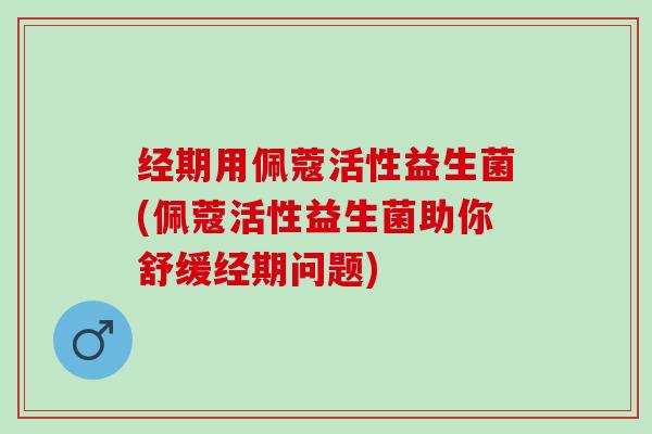 经期用佩蔻活性益生菌(佩蔻活性益生菌助你舒缓经期问题)