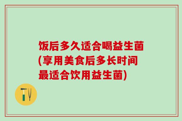 饭后多久适合喝益生菌(享用美食后多长时间适合饮用益生菌)