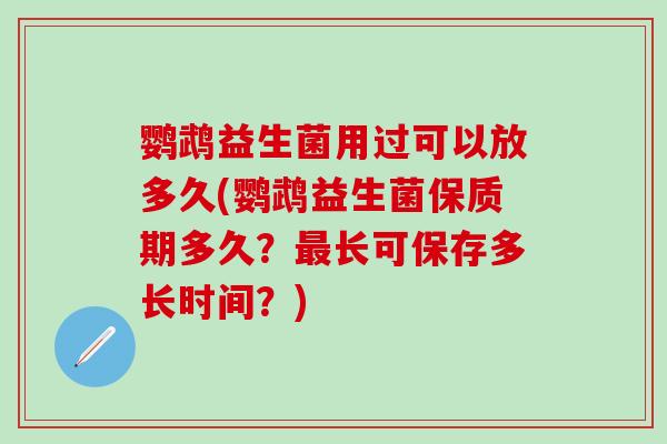 鹦鹉益生菌用过可以放多久(鹦鹉益生菌保质期多久？长可保存多长时间？)
