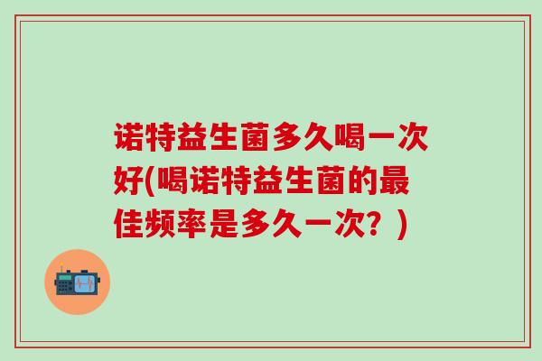 诺特益生菌多久喝一次好(喝诺特益生菌的佳频率是多久一次？)