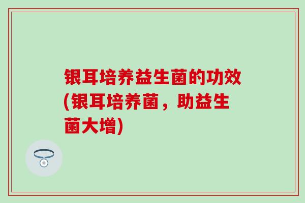 银耳培养益生菌的功效(银耳培养菌，助益生菌大增)