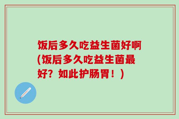 饭后多久吃益生菌好啊(饭后多久吃益生菌最好？如此护肠胃！)