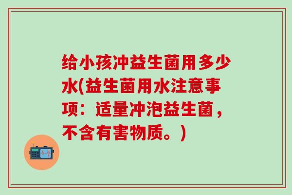 给小孩冲益生菌用多少水(益生菌用水注意事项：适量冲泡益生菌，不含有害物质。)