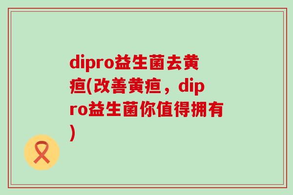 dipro益生菌去黄疸(改善黄疸，dipro益生菌你值得拥有)