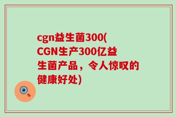 cgn益生菌300(CGN生产300亿益生菌产品，令人惊叹的健康好处)