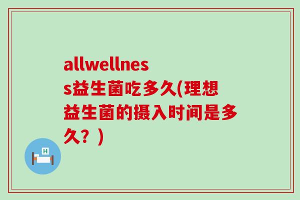 allwellness益生菌吃多久(理想益生菌的摄入时间是多久？)