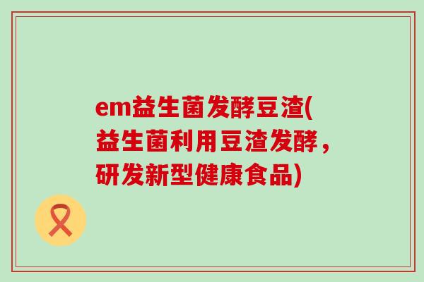 em益生菌发酵豆渣(益生菌利用豆渣发酵，研发新型健康食品)