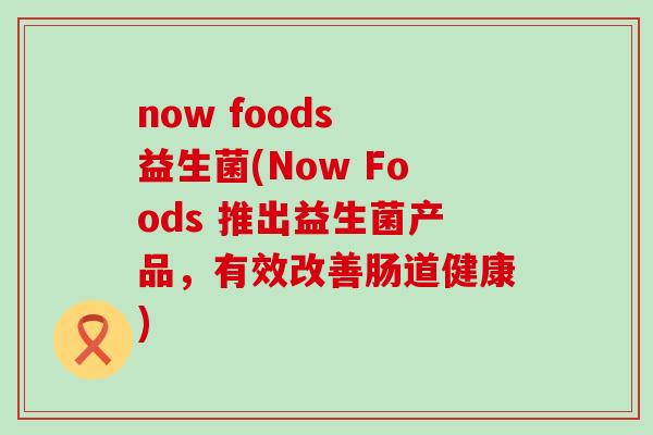 now foods 益生菌(Now Foods 推出益生菌产品，有效改善肠道健康)