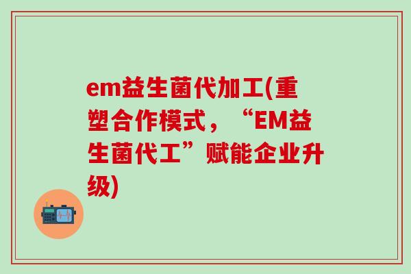 em益生菌代加工(重塑合作模式，“EM益生菌代工”赋能企业升级)