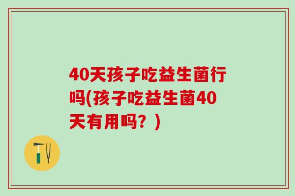 40天孩子吃益生菌行吗(孩子吃益生菌40天有用吗？)