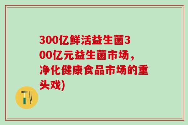300亿鲜活益生菌300亿元益生菌市场，净化健康食品市场的重头戏)