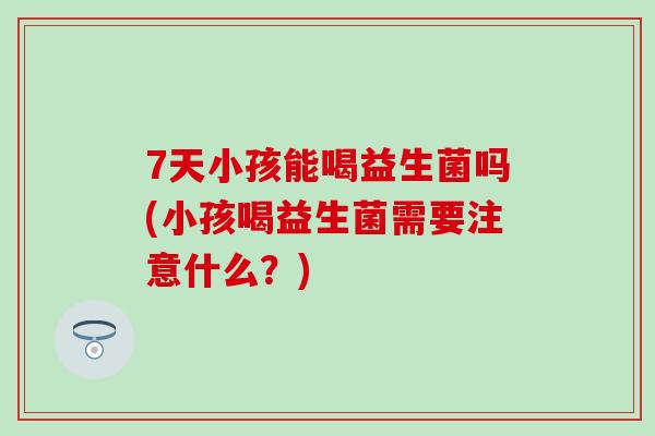 7天小孩能喝益生菌吗(小孩喝益生菌需要注意什么？)