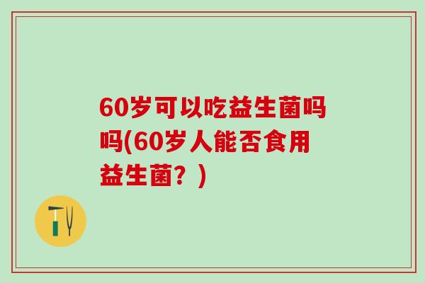 60岁可以吃益生菌吗吗(60岁人能否食用益生菌？)