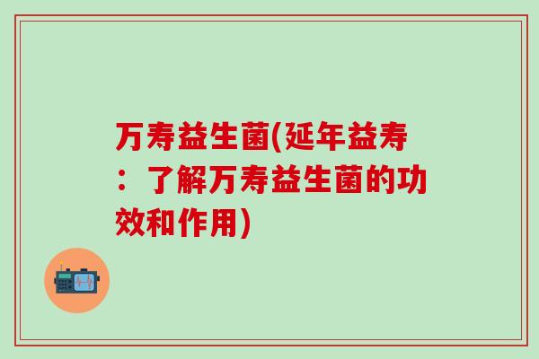 万寿益生菌(延年益寿：了解万寿益生菌的功效和作用)