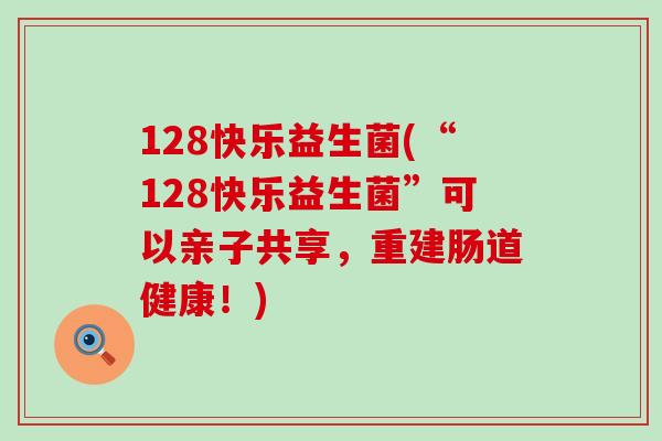 128快乐益生菌(“128快乐益生菌”可以亲子共享，重建肠道健康！)
