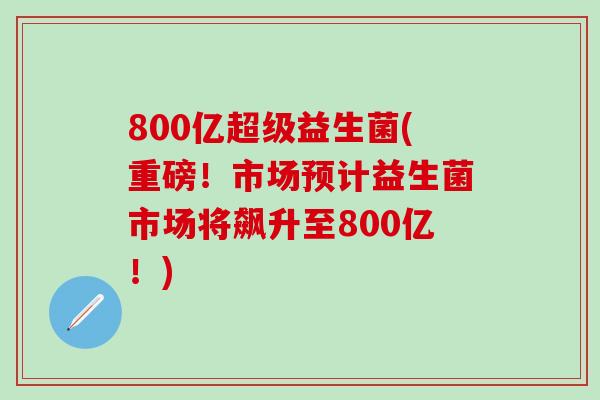 800亿超级益生菌(重磅!市场预计益生菌市场将飙升至800亿!) 800亿超级益生菌(重磅!市场预计益生菌市场将飙升至800亿!)