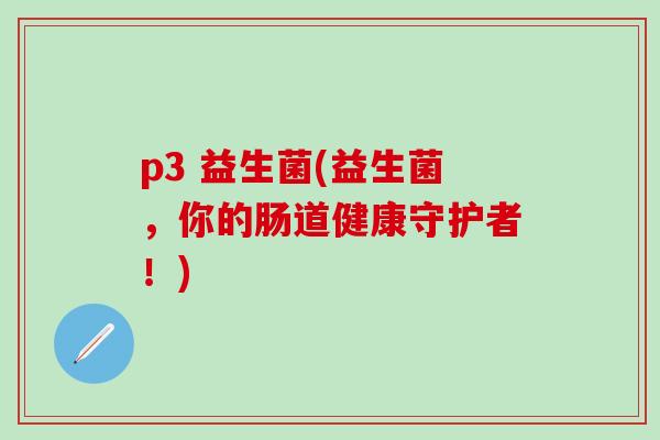 p3 益生菌(益生菌,你的肠道健康守护者!) p3 益生菌(益生菌,你的肠道健康守护者!)