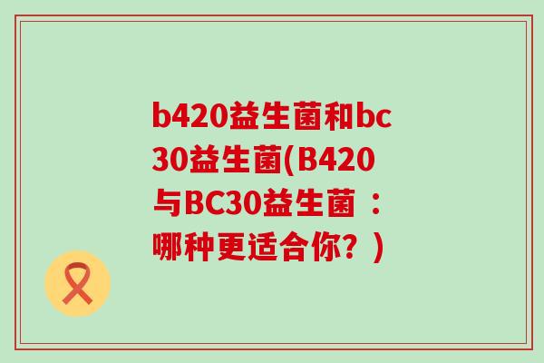 b420益生菌和bc30益生菌(B420与BC30益生菌 :哪种更适合你?) b420益生菌和bc30益生菌(B420与BC30益生菌 :哪种更适合你?)
