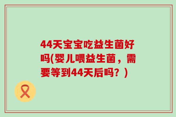 44天宝宝吃益生菌好吗(婴儿喂益生菌，需要等到44天后吗？)